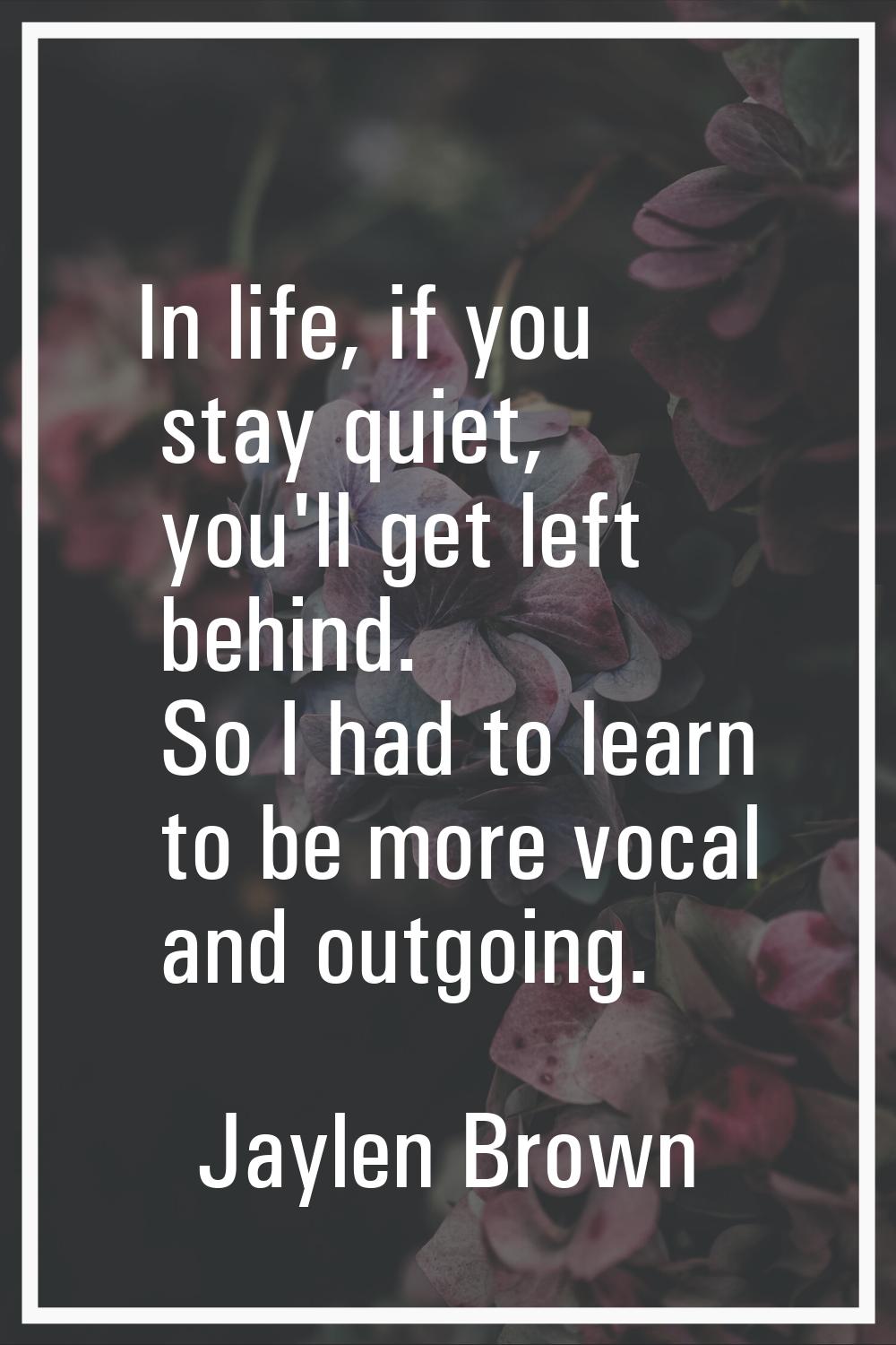 In life, if you stay quiet, you'll get left behind. So I had to learn to be more vocal and outgoing