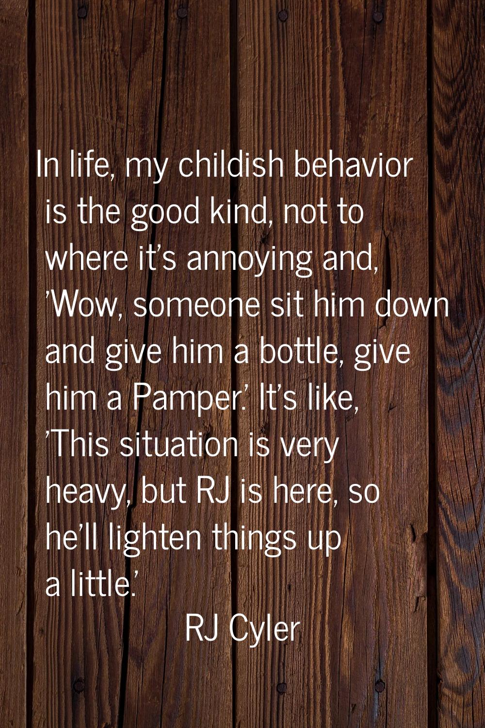 In life, my childish behavior is the good kind, not to where it's annoying and, 'Wow, someone sit h