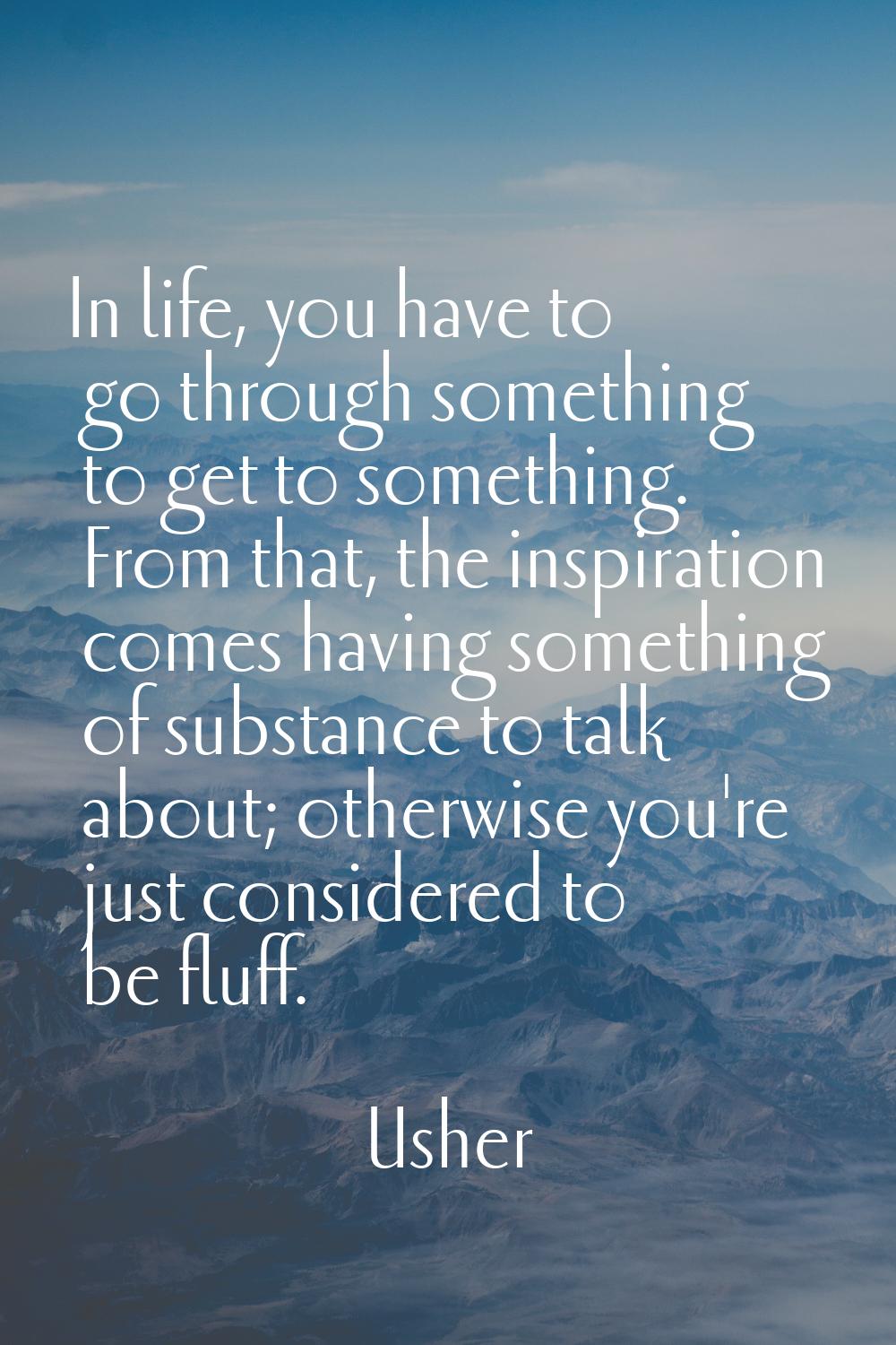 In life, you have to go through something to get to something. From that, the inspiration comes hav