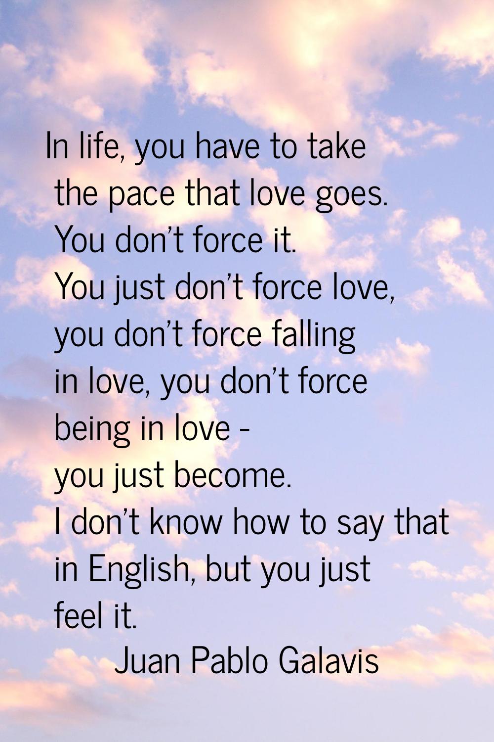 In life, you have to take the pace that love goes. You don't force it. You just don't force love, y