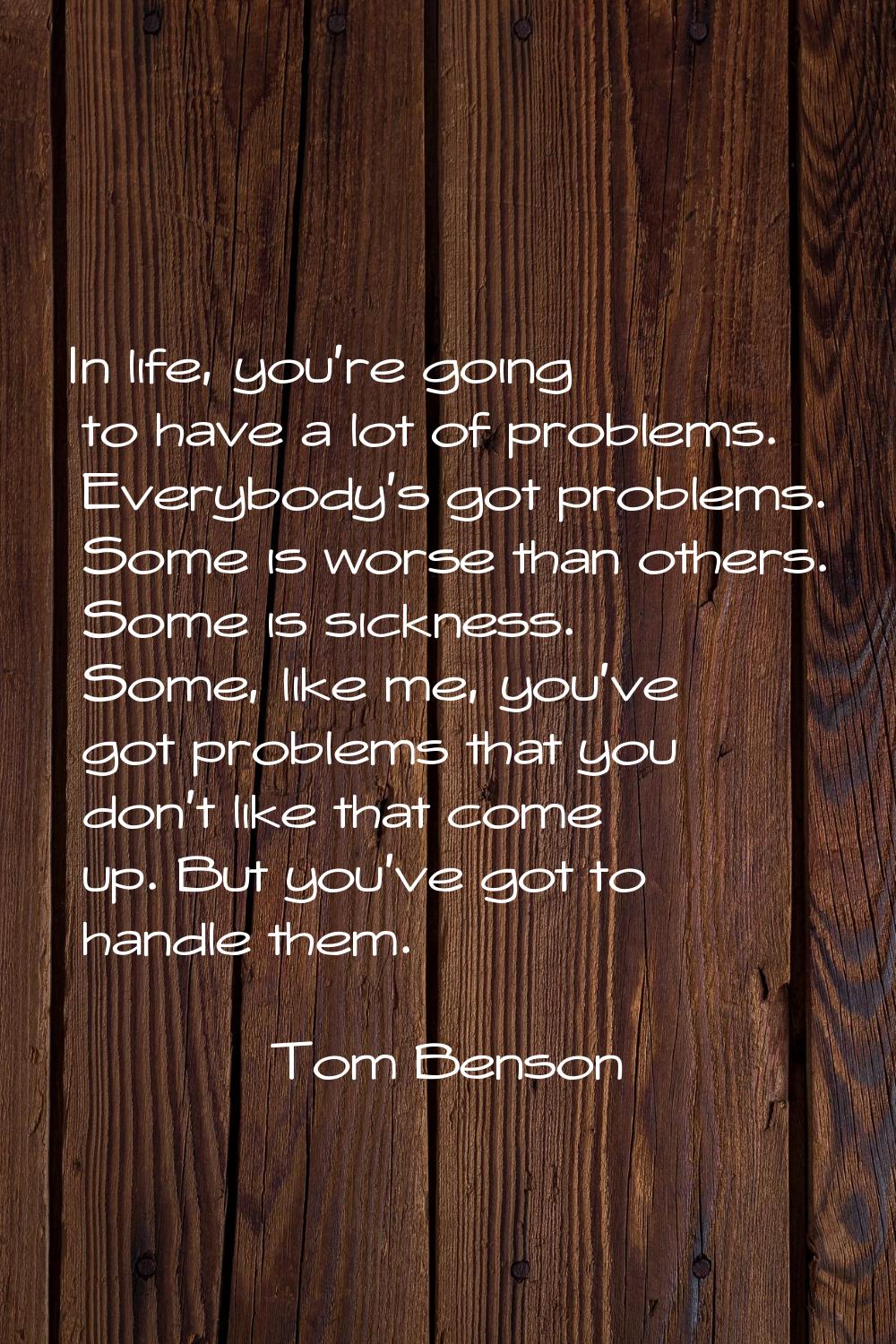 In life, you're going to have a lot of problems. Everybody's got problems. Some is worse than other