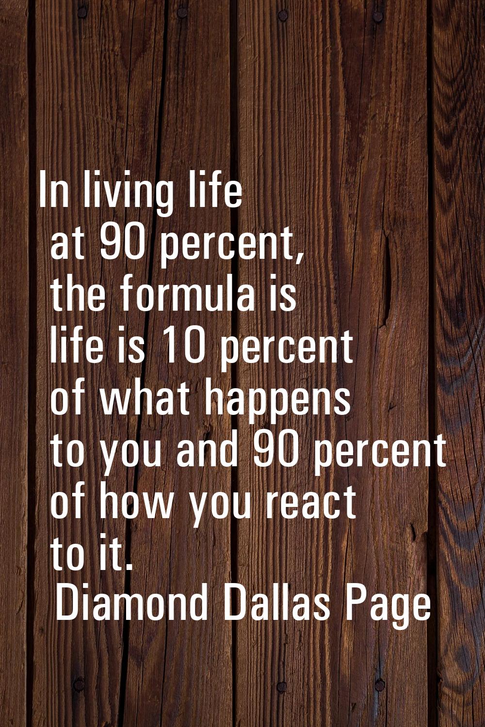 In living life at 90 percent, the formula is life is 10 percent of what happens to you and 90 perce