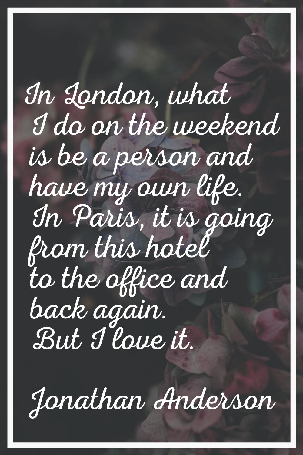 In London, what I do on the weekend is be a person and have my own life. In Paris, it is going from