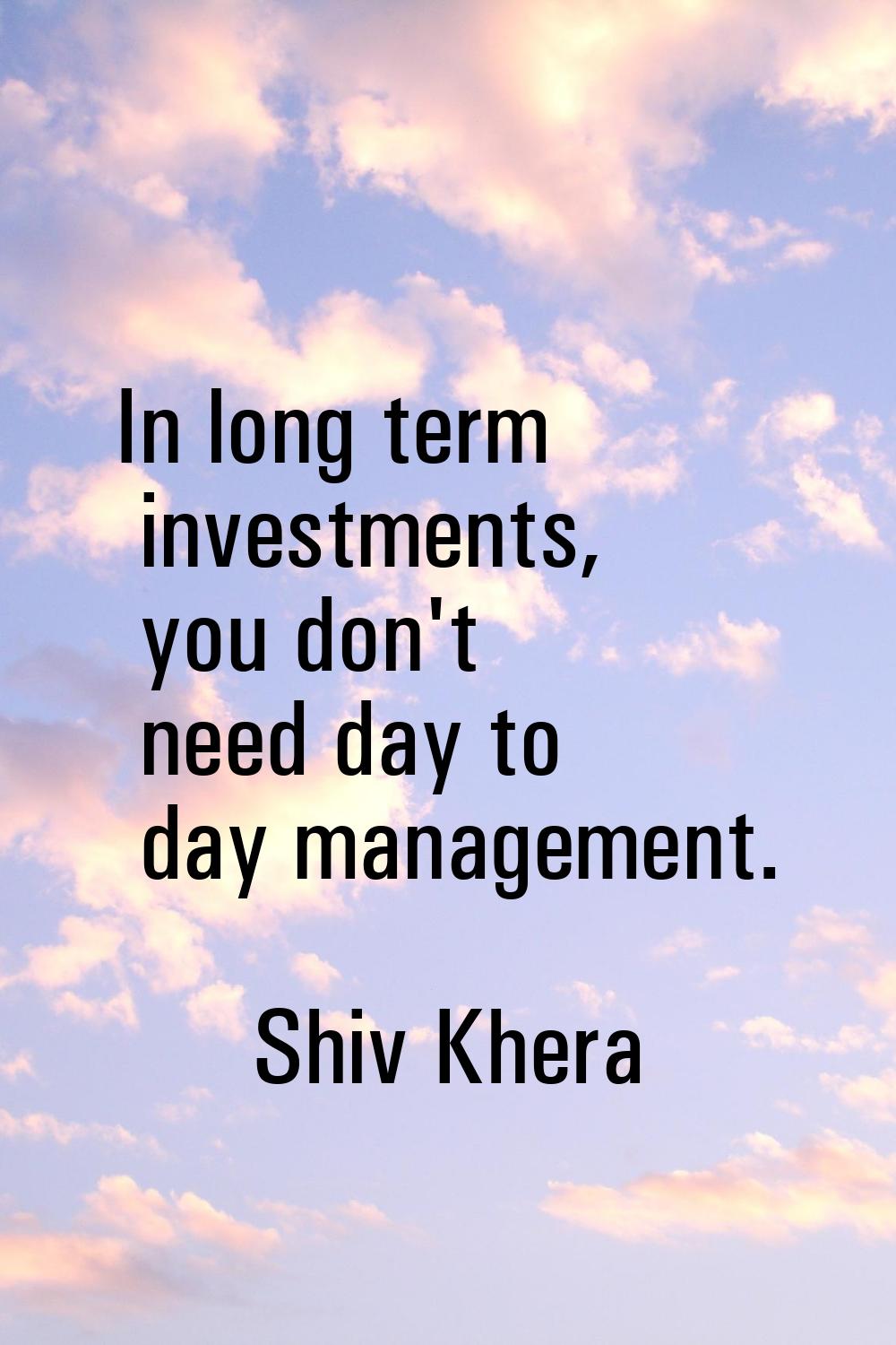 In long term investments, you don't need day to day management.
