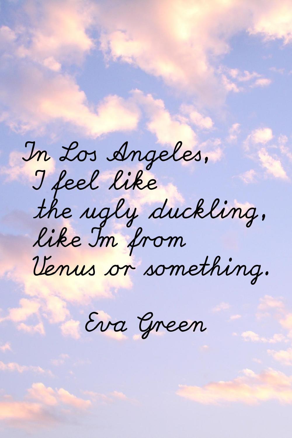 In Los Angeles, I feel like the ugly duckling, like I'm from Venus or something.