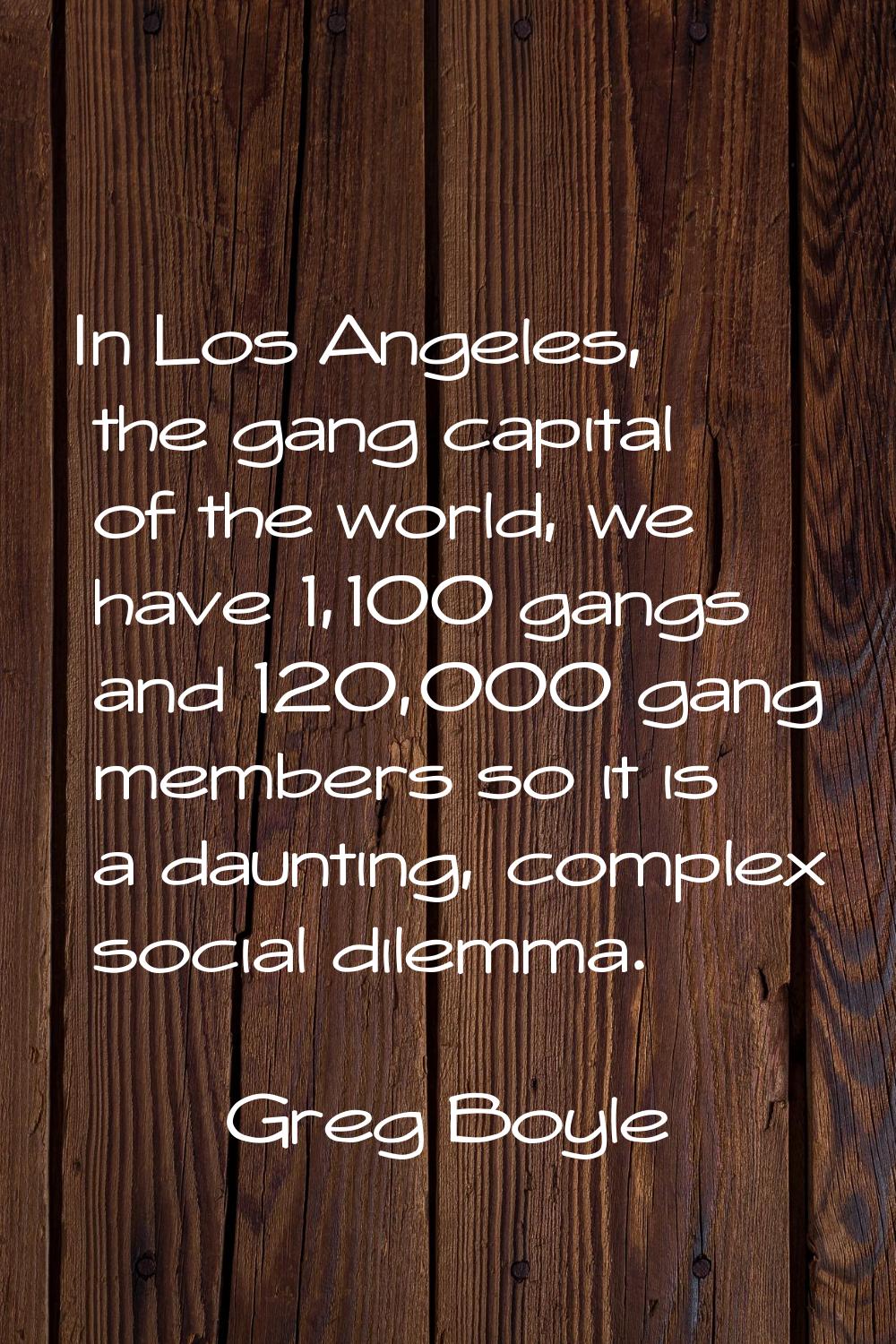 In Los Angeles, the gang capital of the world, we have 1,100 gangs and 120,000 gang members so it i