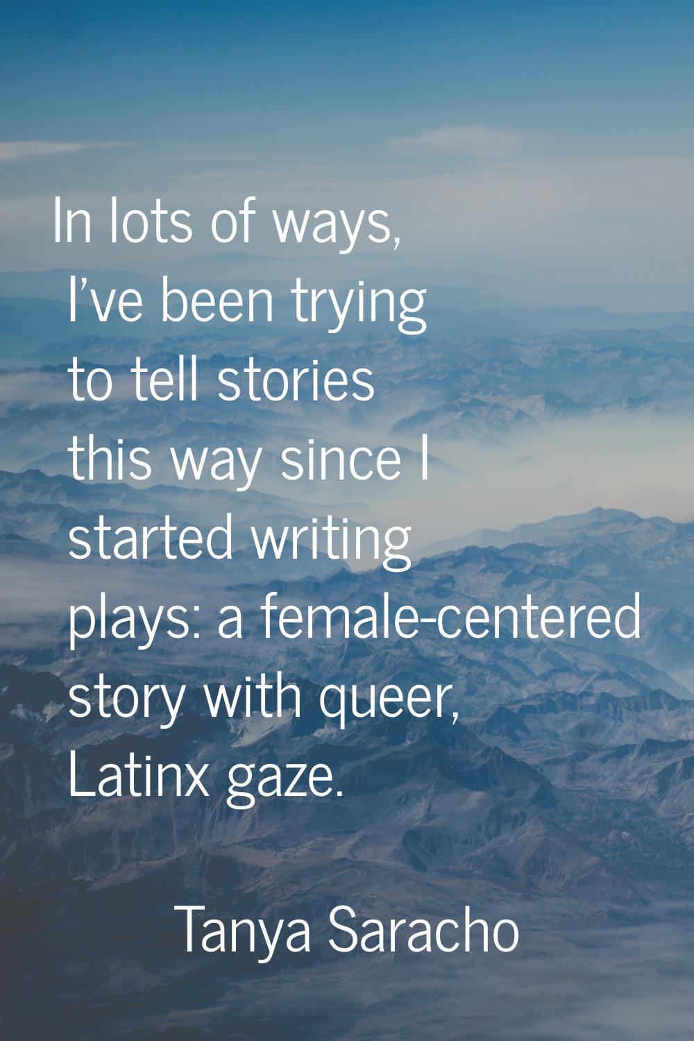 In lots of ways, I've been trying to tell stories this way since I started writing plays: a female-