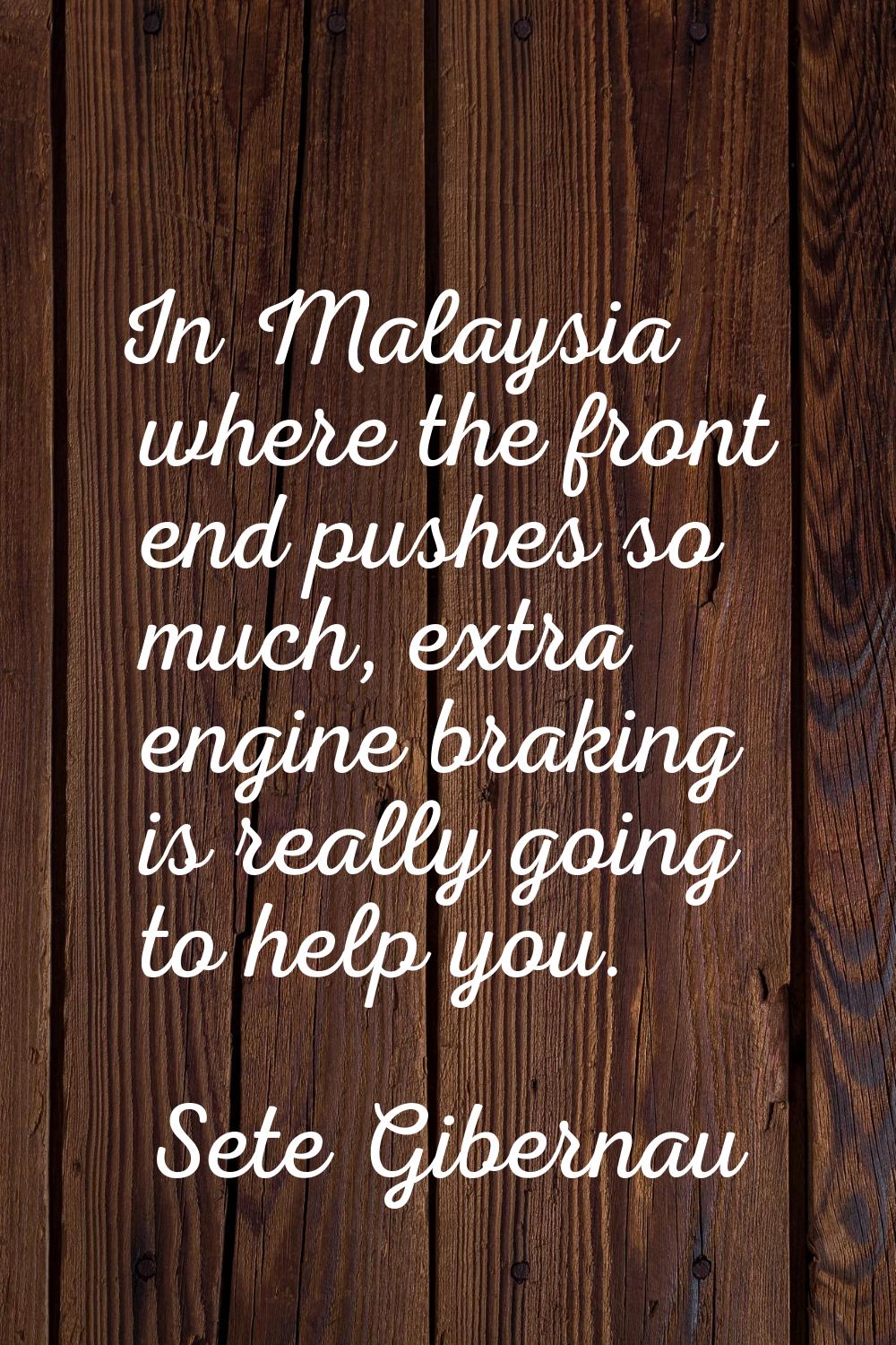 In Malaysia where the front end pushes so much, extra engine braking is really going to help you.