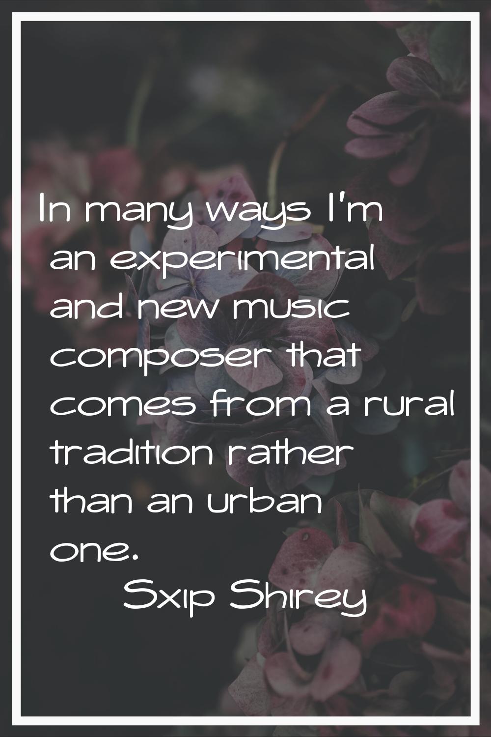 In many ways I'm an experimental and new music composer that comes from a rural tradition rather th
