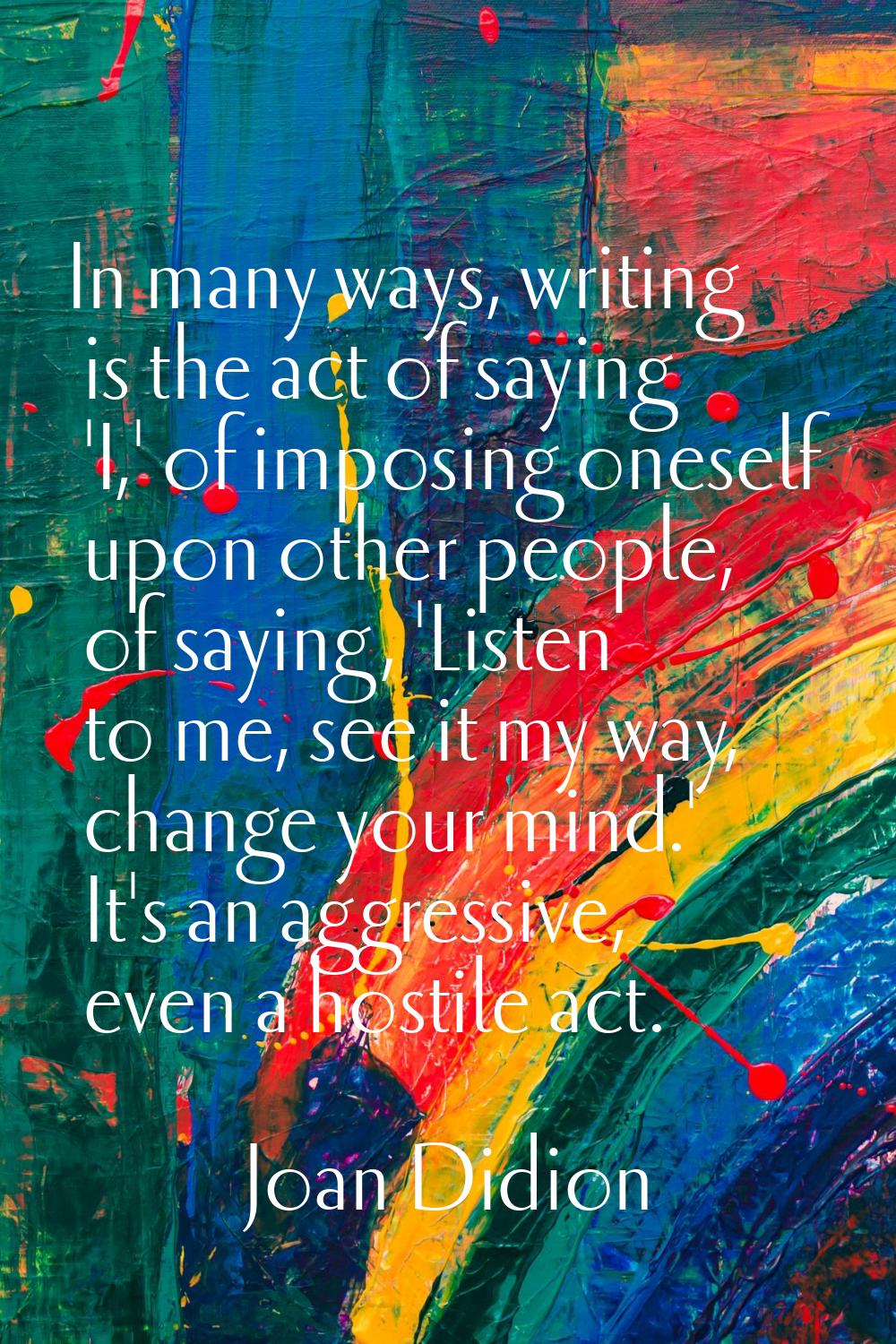 In many ways, writing is the act of saying 'I,' of imposing oneself upon other people, of saying, '