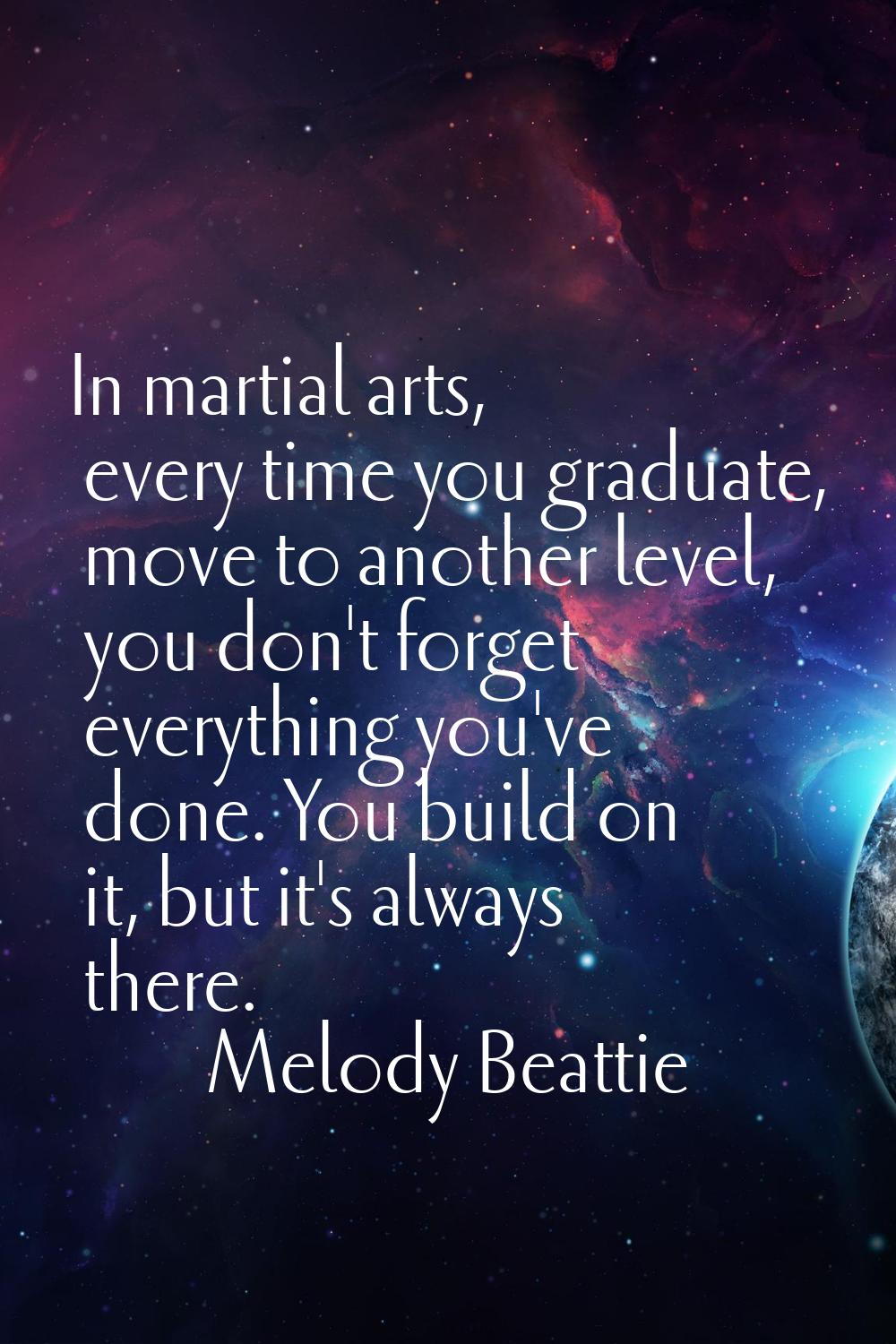 In martial arts, every time you graduate, move to another level, you don't forget everything you've