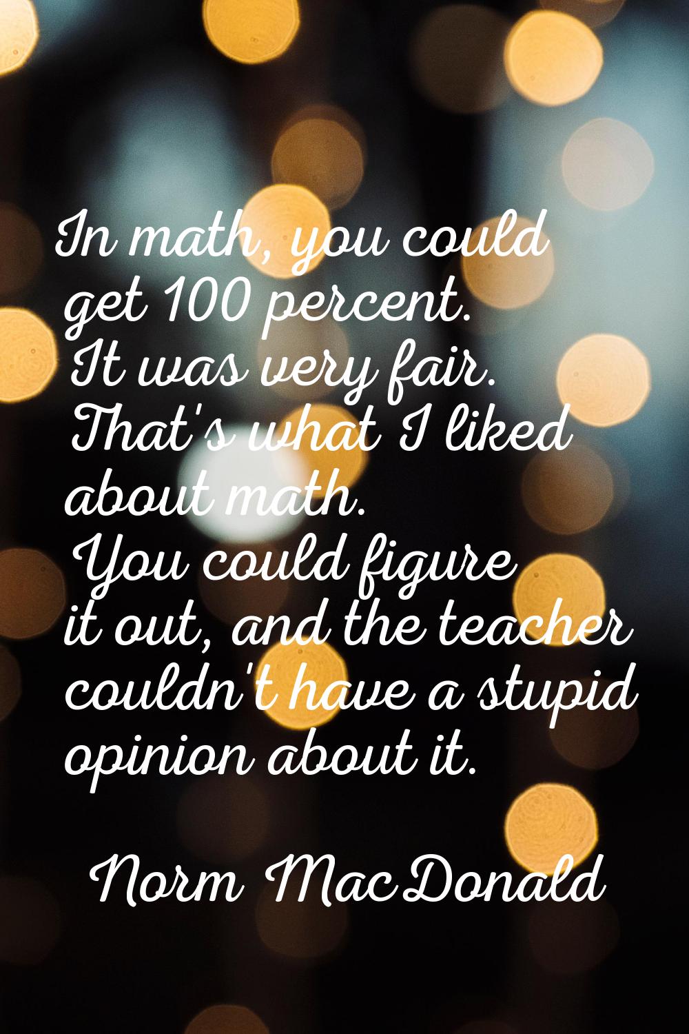 In math, you could get 100 percent. It was very fair. That's what I liked about math. You could fig
