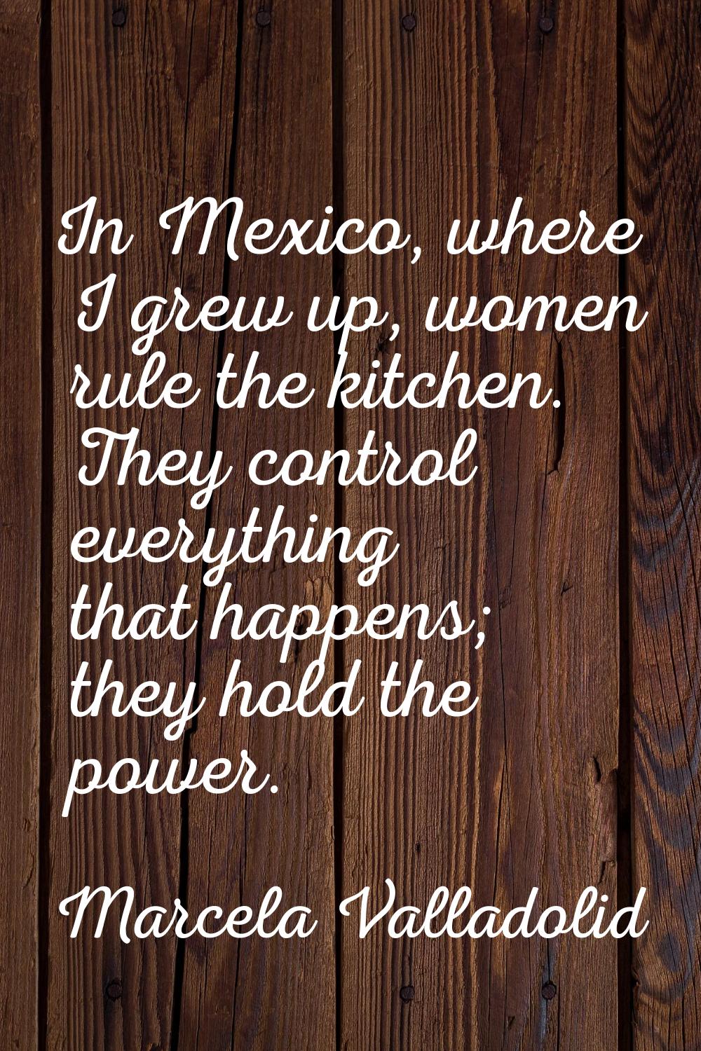 In Mexico, where I grew up, women rule the kitchen. They control everything that happens; they hold