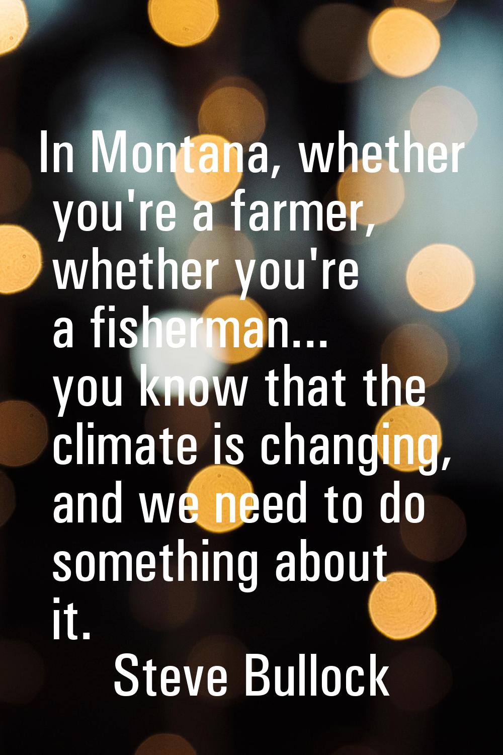In Montana, whether you're a farmer, whether you're a fisherman... you know that the climate is cha