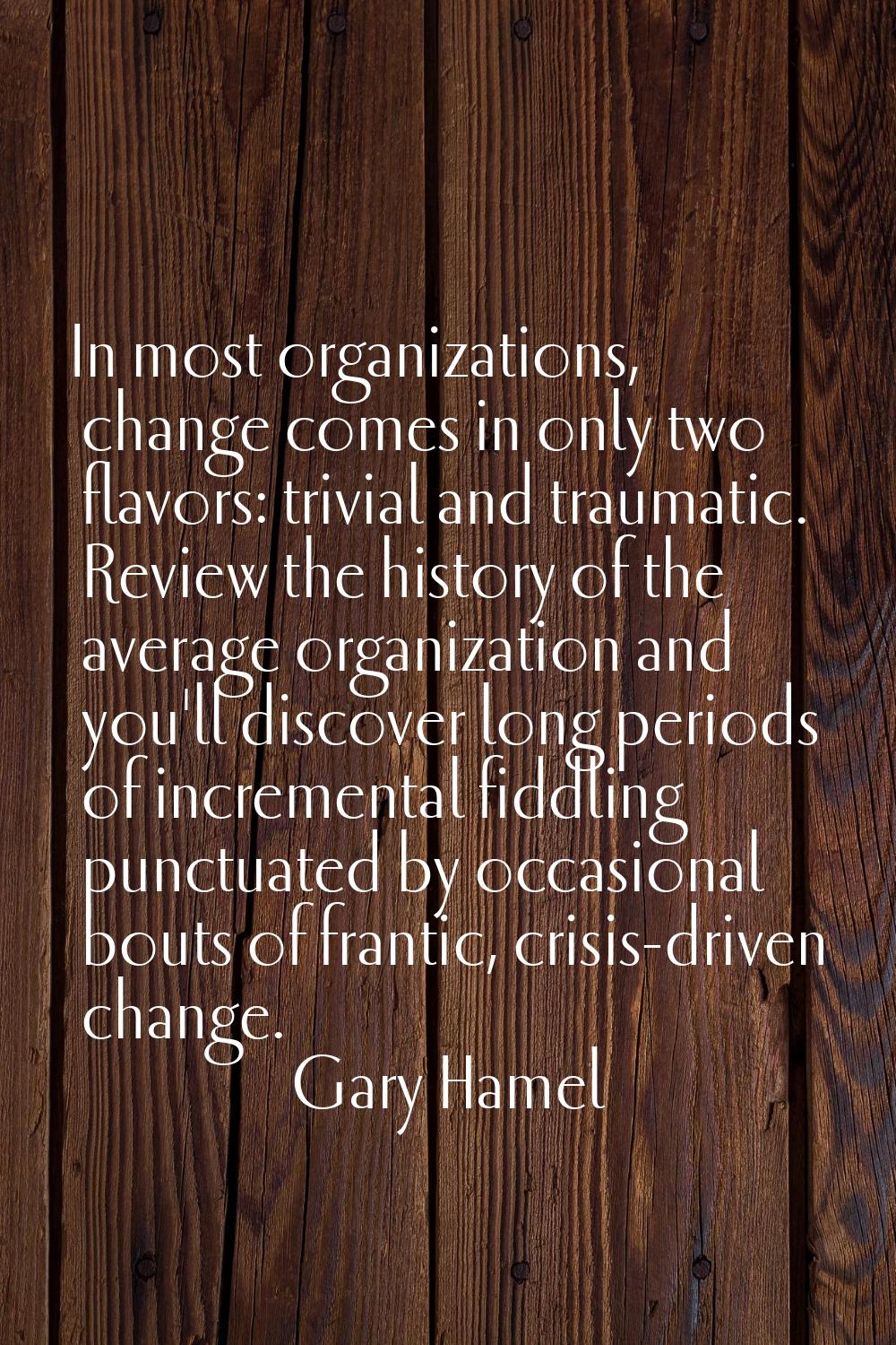 In most organizations, change comes in only two flavors: trivial and traumatic. Review the history 
