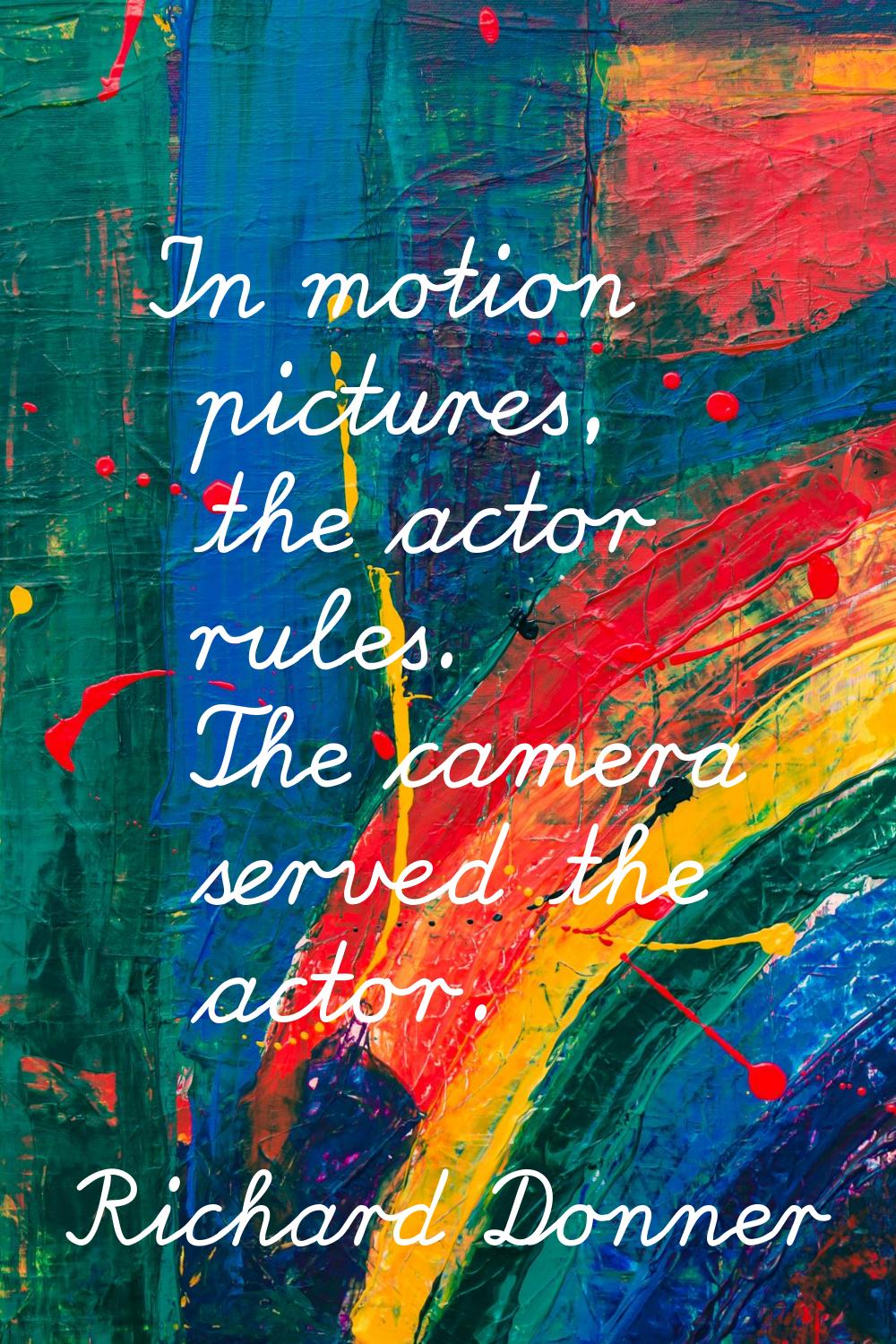 In motion pictures, the actor rules. The camera served the actor.