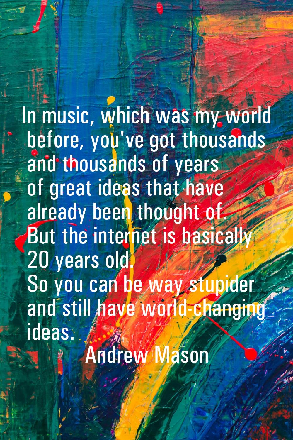 In music, which was my world before, you've got thousands and thousands of years of great ideas tha
