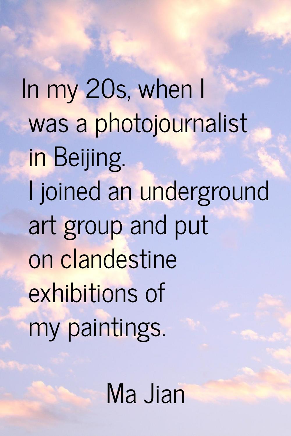 In my 20s, when I was a photojournalist in Beijing. I joined an underground art group and put on cl