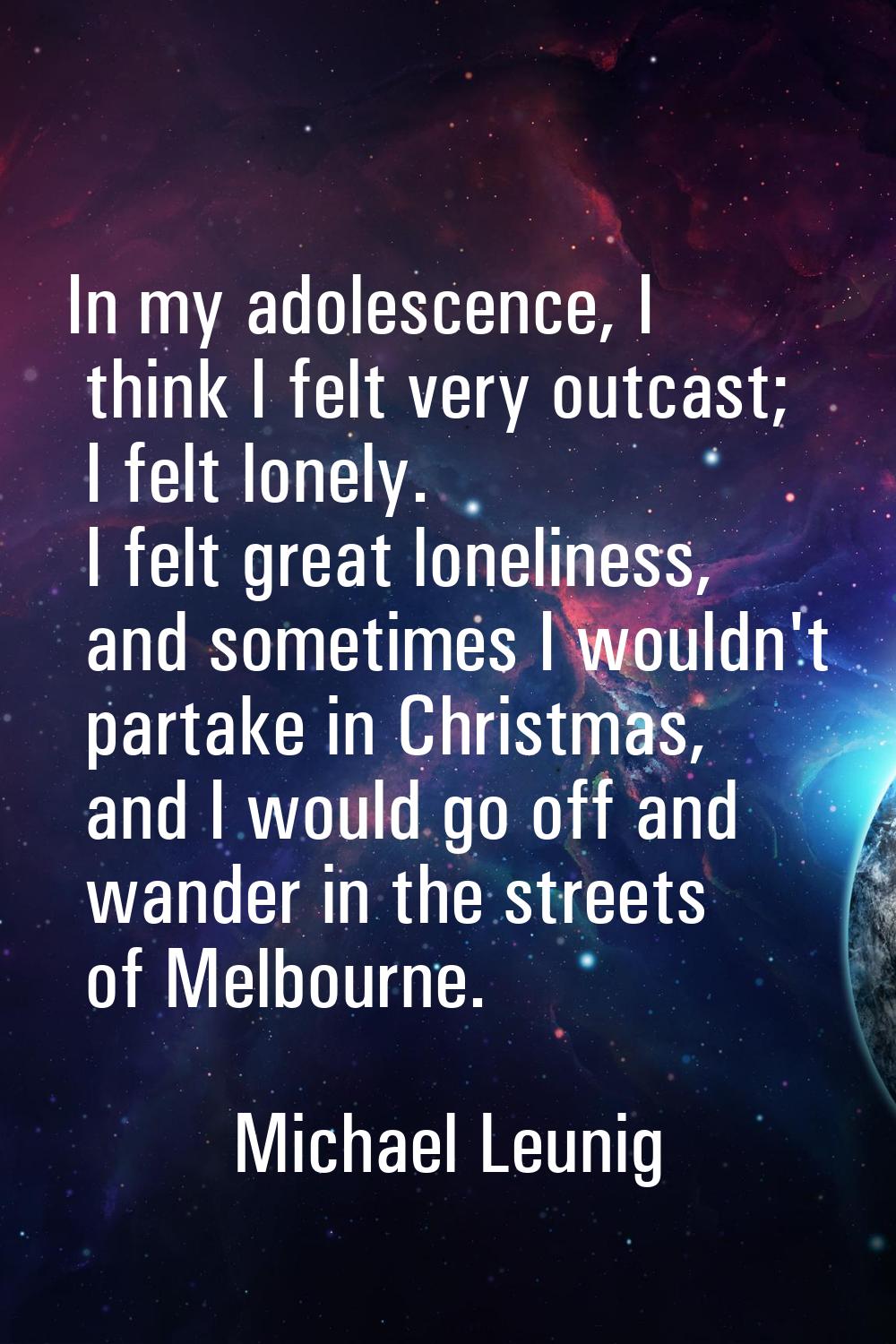 In my adolescence, I think I felt very outcast; I felt lonely. I felt great loneliness, and sometim