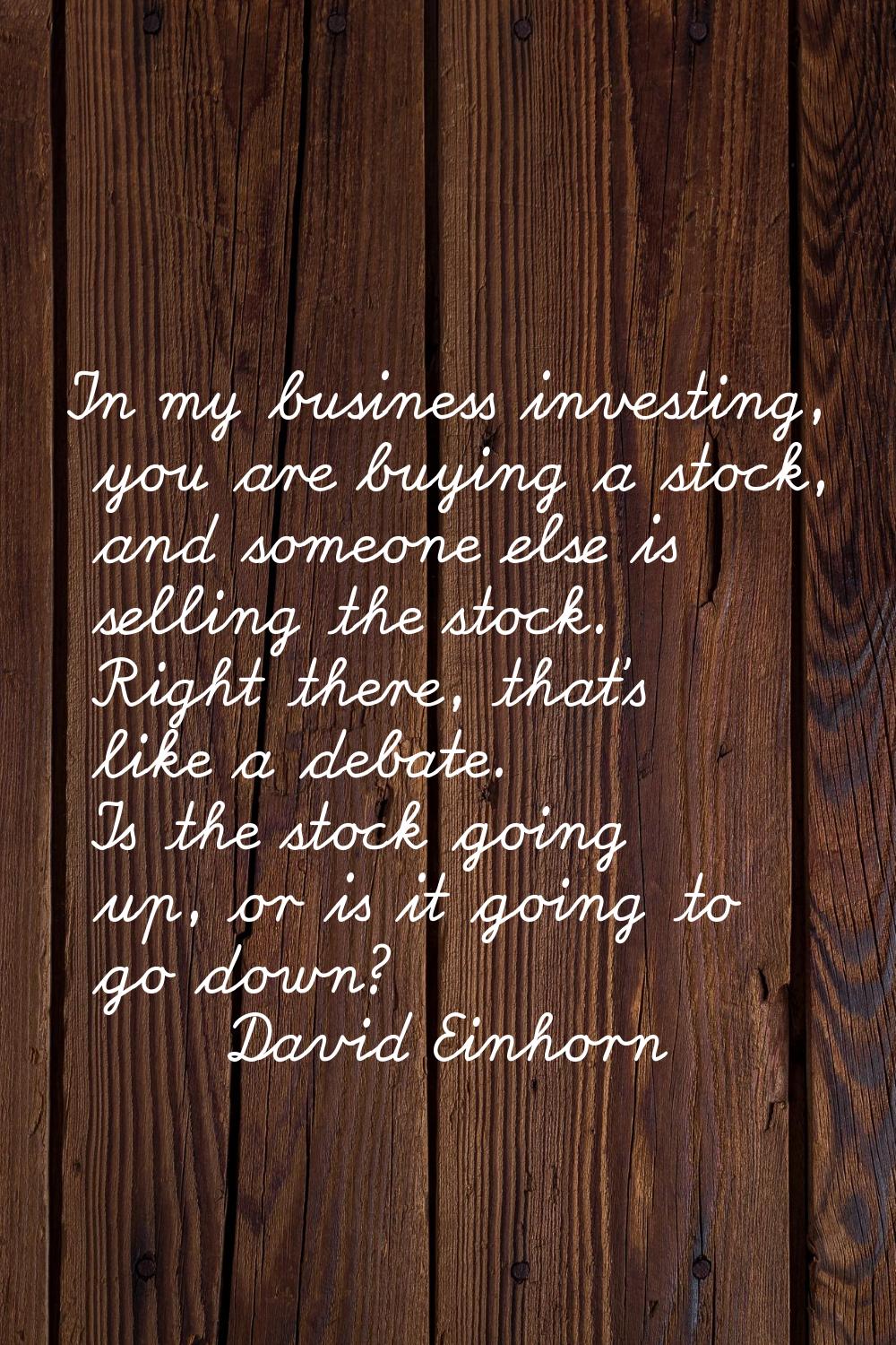 In my business investing, you are buying a stock, and someone else is selling the stock. Right ther