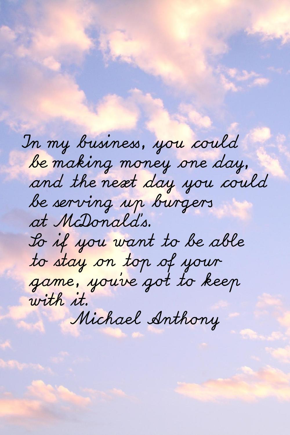In my business, you could be making money one day, and the next day you could be serving up burgers