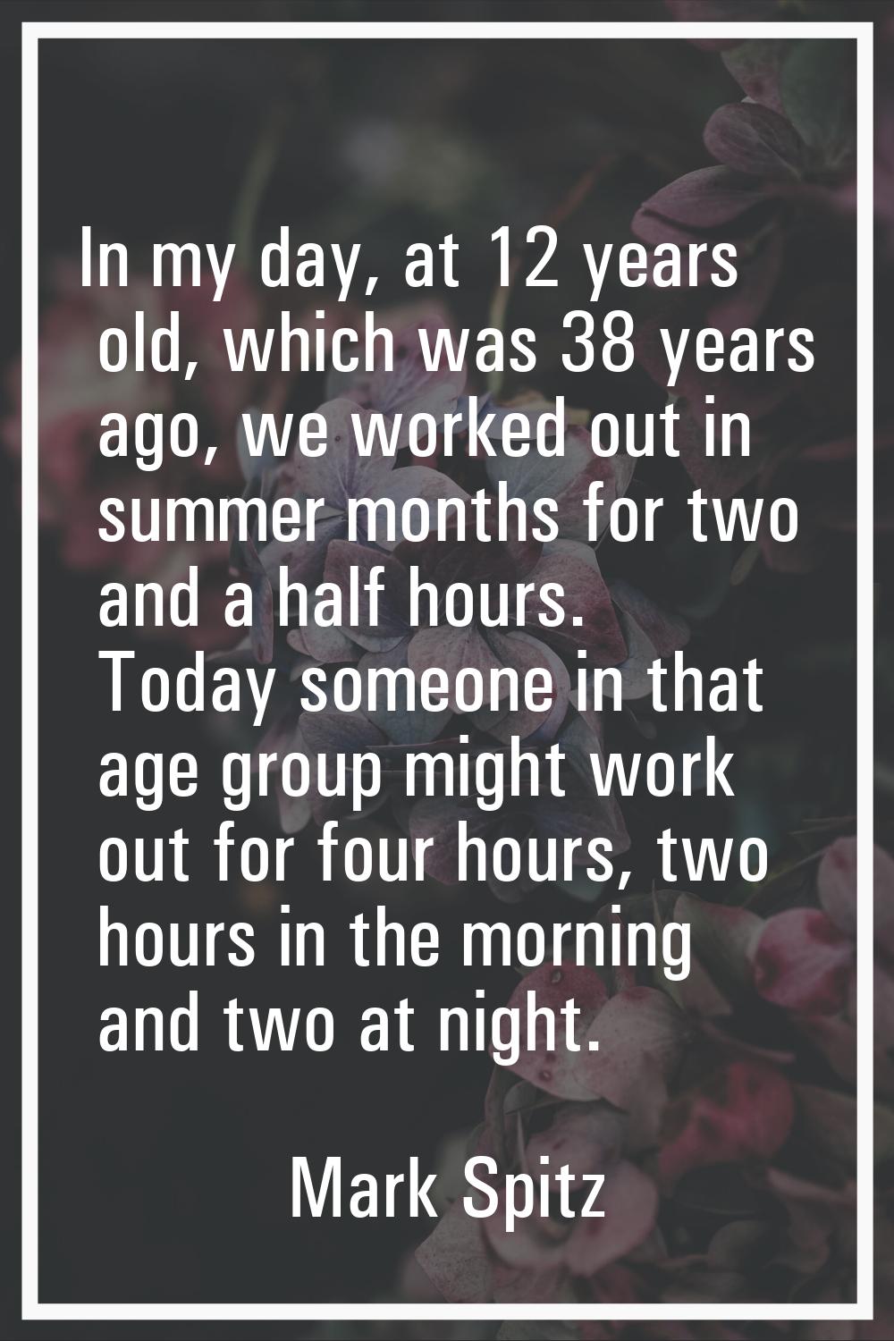In my day, at 12 years old, which was 38 years ago, we worked out in summer months for two and a ha