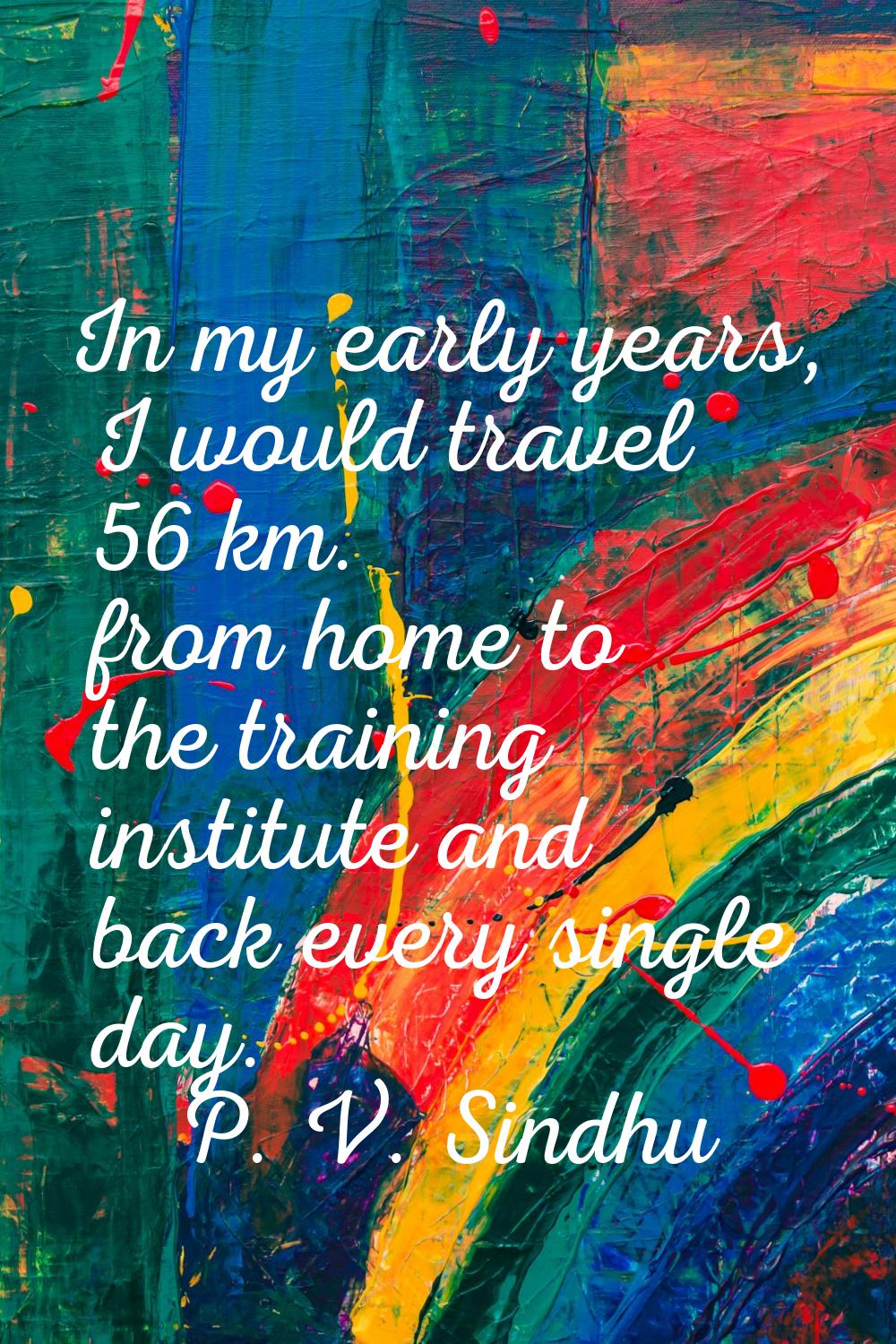 In my early years, I would travel 56 km. from home to the training institute and back every single 