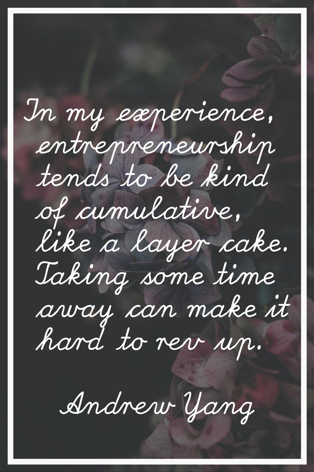 In my experience, entrepreneurship tends to be kind of cumulative, like a layer cake. Taking some t