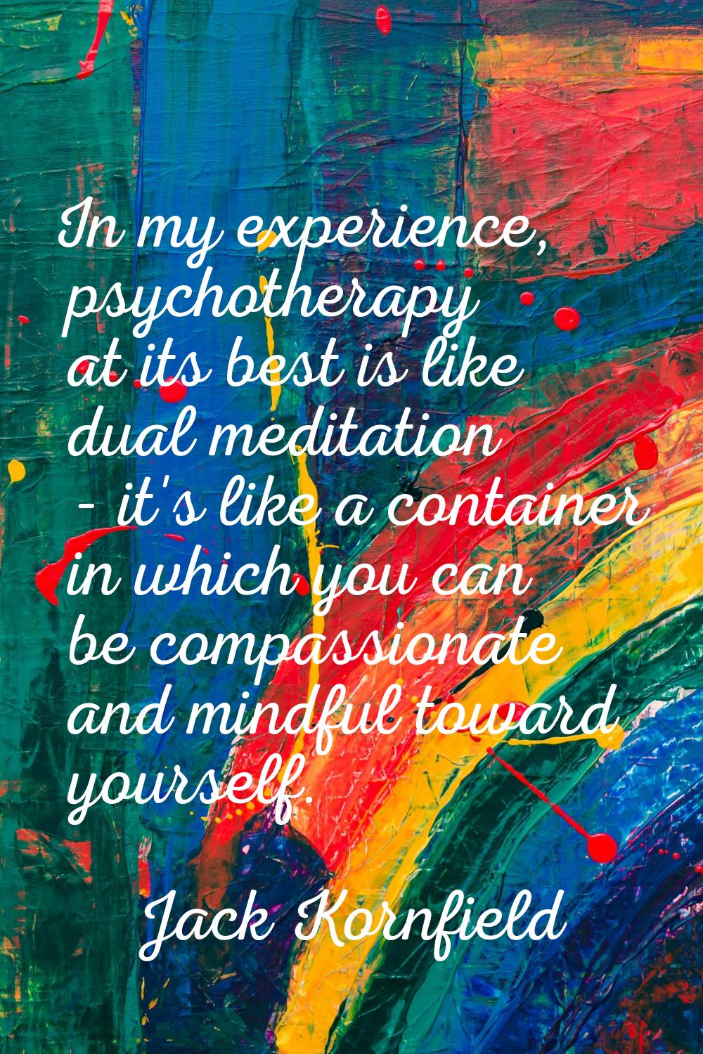 In my experience, psychotherapy at its best is like dual meditation - it's like a container in whic