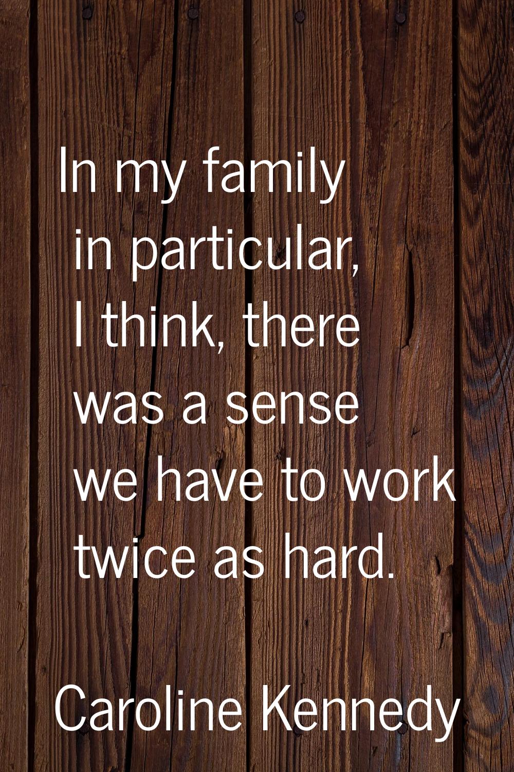 In my family in particular, I think, there was a sense we have to work twice as hard.