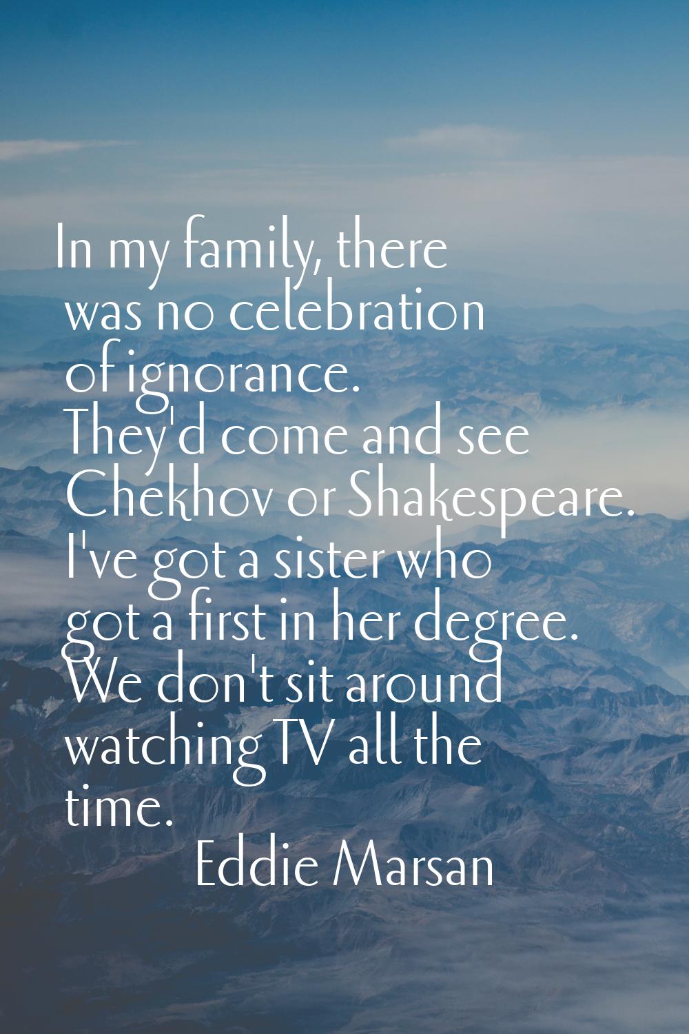 In my family, there was no celebration of ignorance. They'd come and see Chekhov or Shakespeare. I'