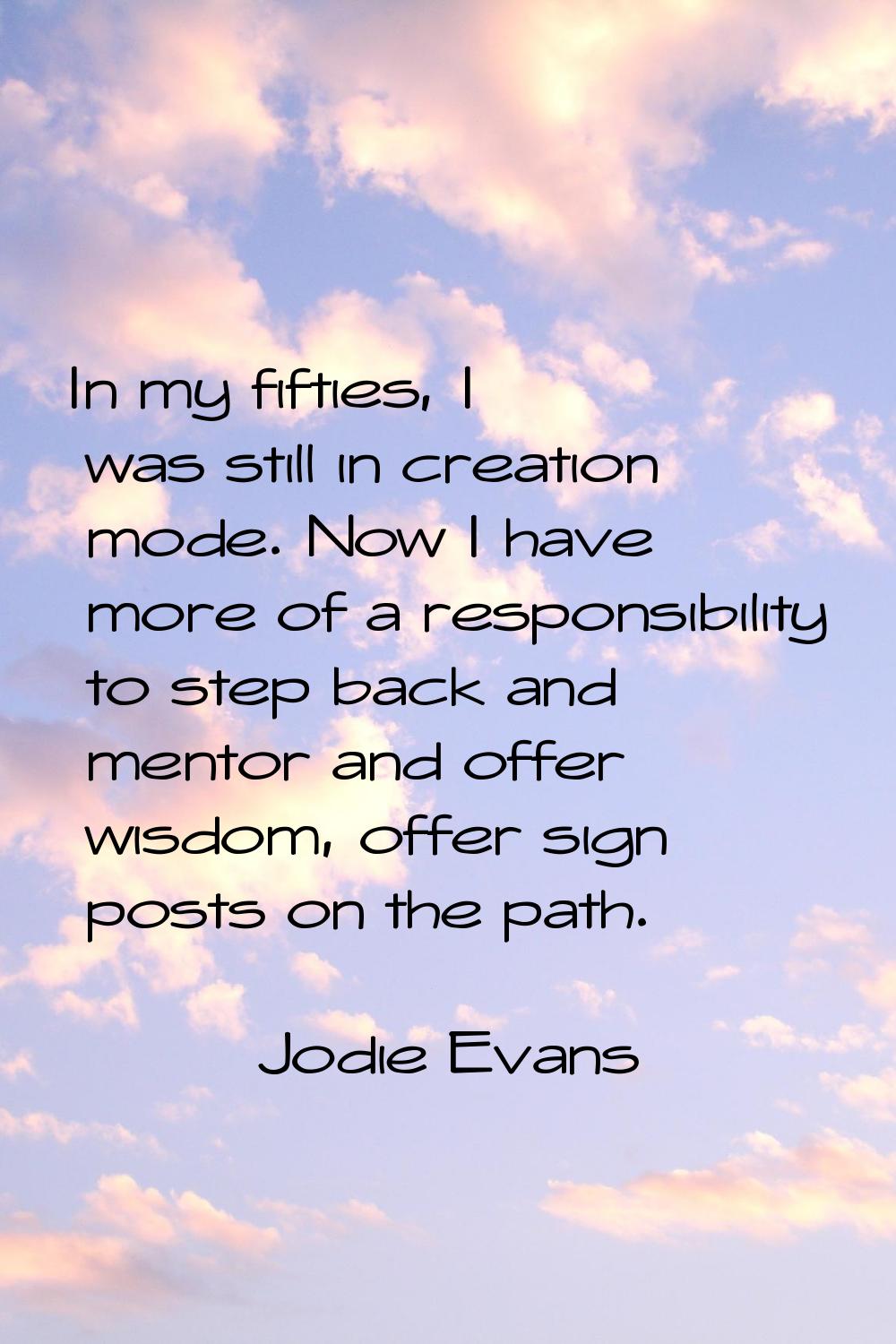 In my fifties, I was still in creation mode. Now I have more of a responsibility to step back and m