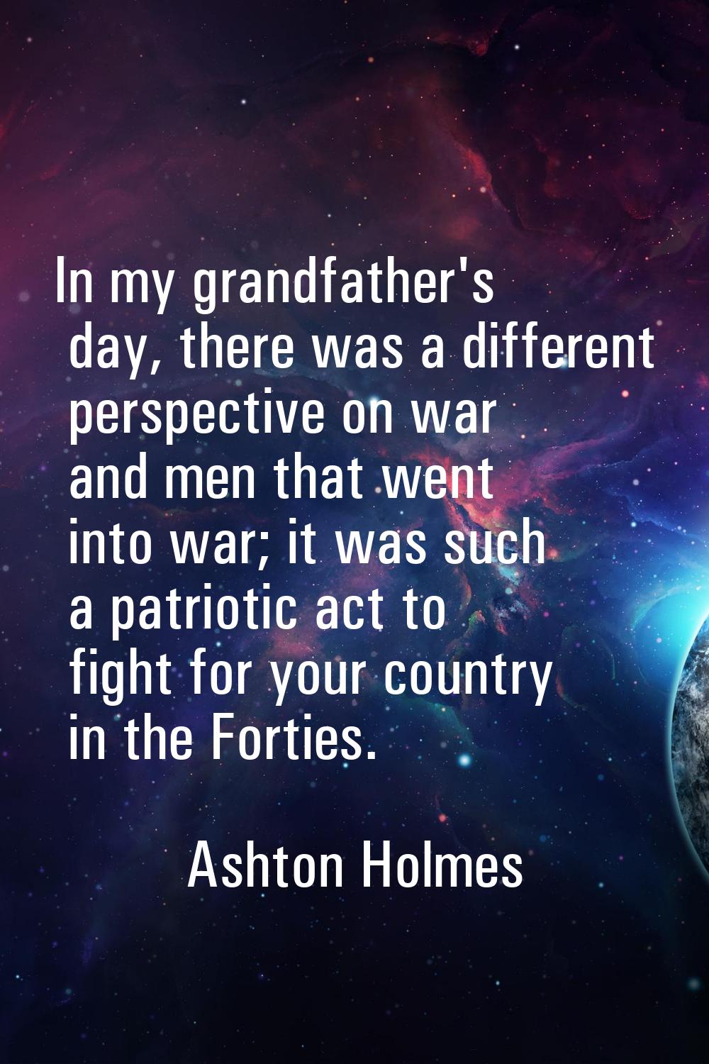 In my grandfather's day, there was a different perspective on war and men that went into war; it wa