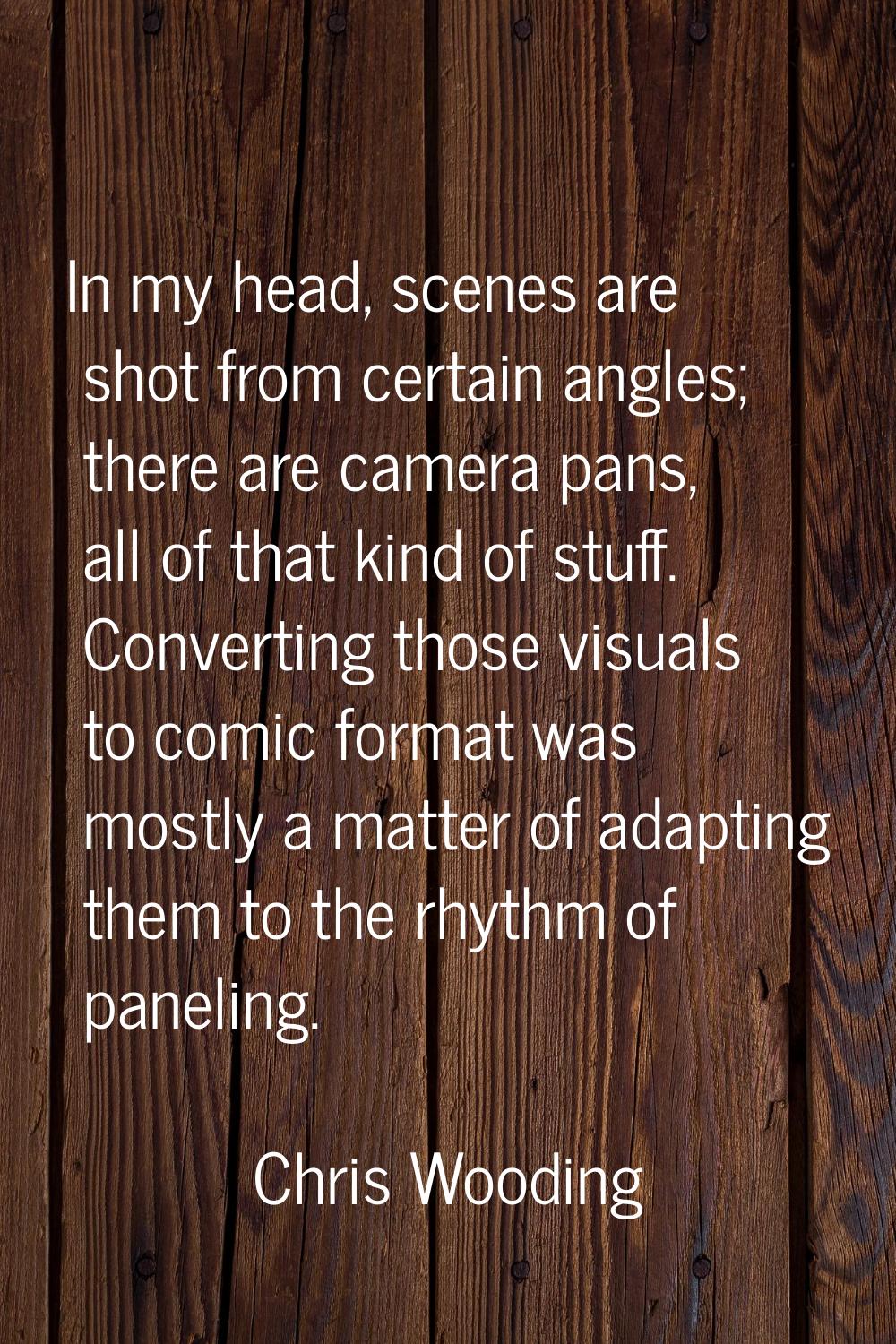 In my head, scenes are shot from certain angles; there are camera pans, all of that kind of stuff. 