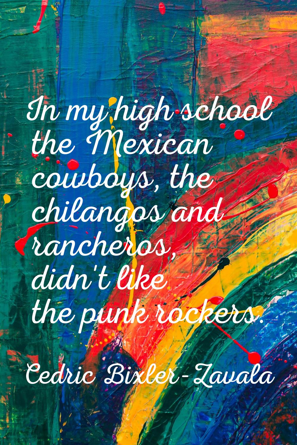 In my high school the Mexican cowboys, the chilangos and rancheros, didn't like the punk rockers.