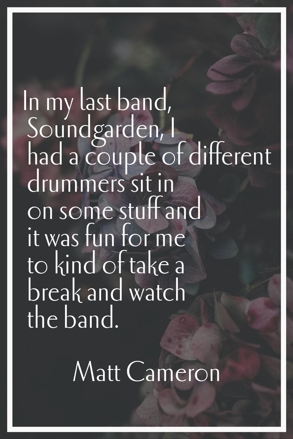 In my last band, Soundgarden, I had a couple of different drummers sit in on some stuff and it was 