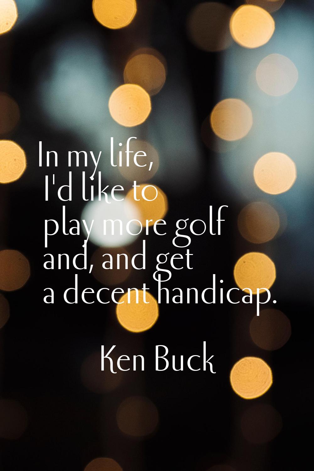 In my life, I'd like to play more golf and, and get a decent handicap.