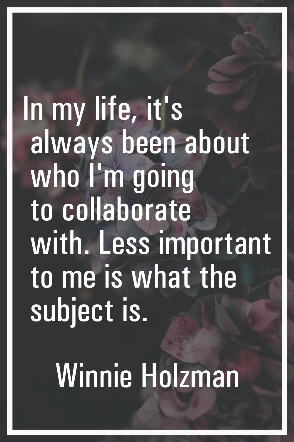 In my life, it's always been about who I'm going to collaborate with. Less important to me is what 