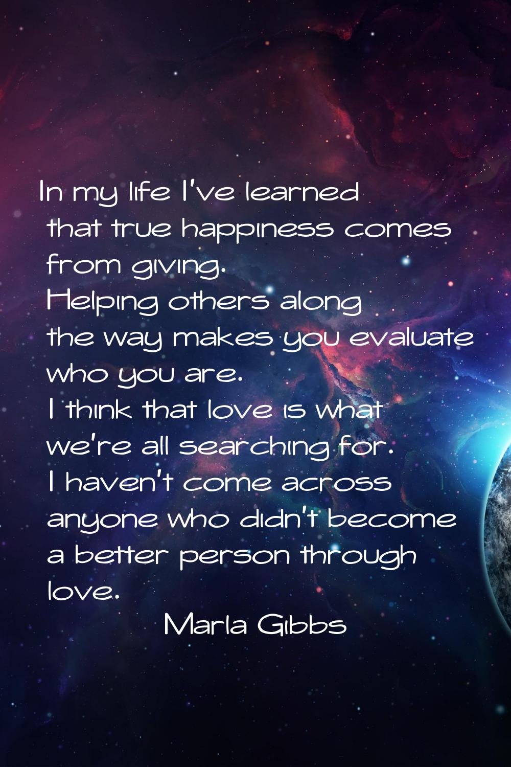 In my life I've learned that true happiness comes from giving. Helping others along the way makes y