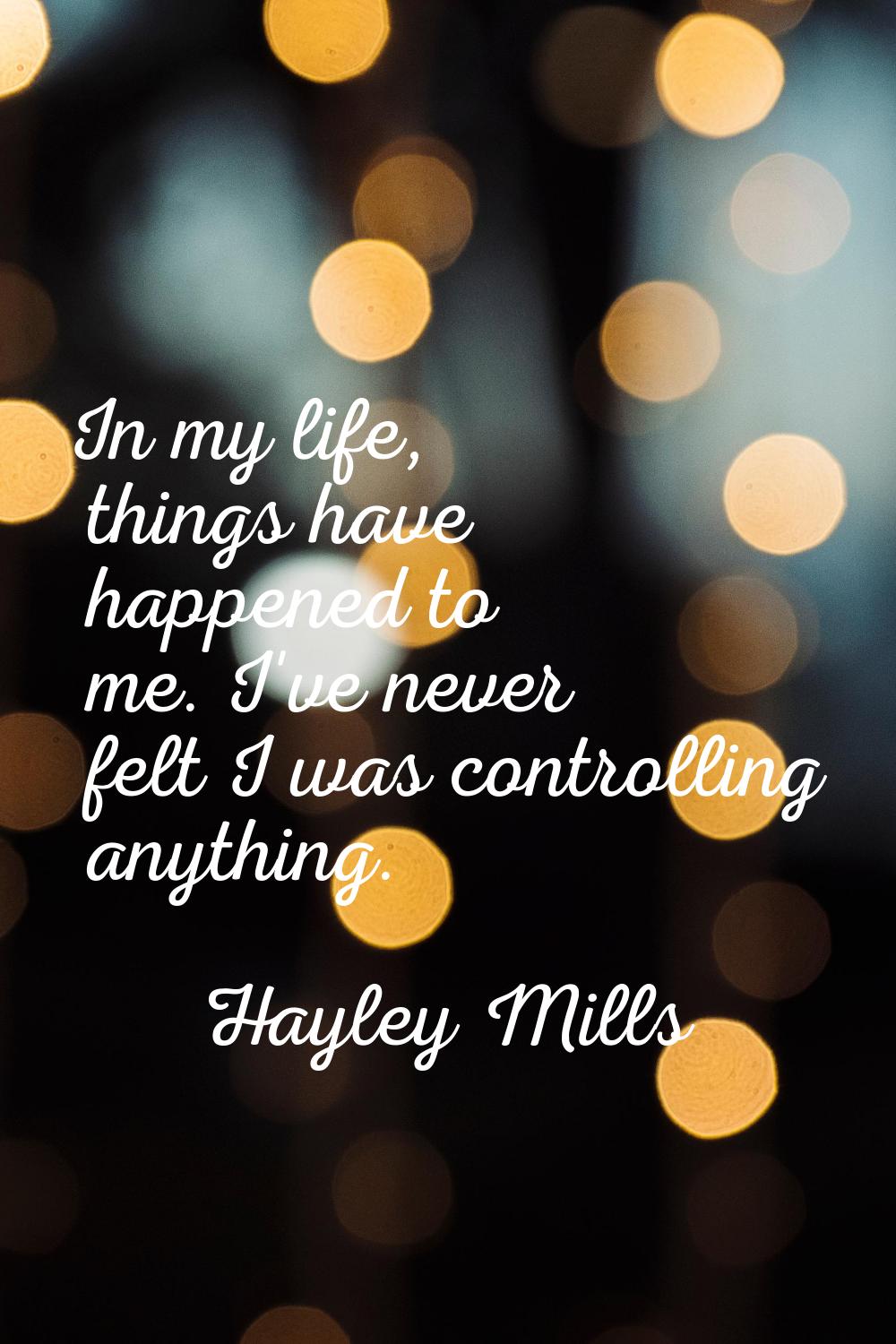 In my life, things have happened to me. I've never felt I was controlling anything.