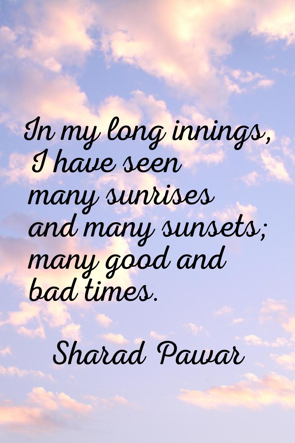 In my long innings, I have seen many sunrises and many sunsets; many good and bad times.