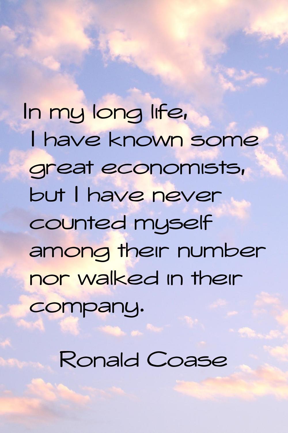 In my long life, I have known some great economists, but I have never counted myself among their nu