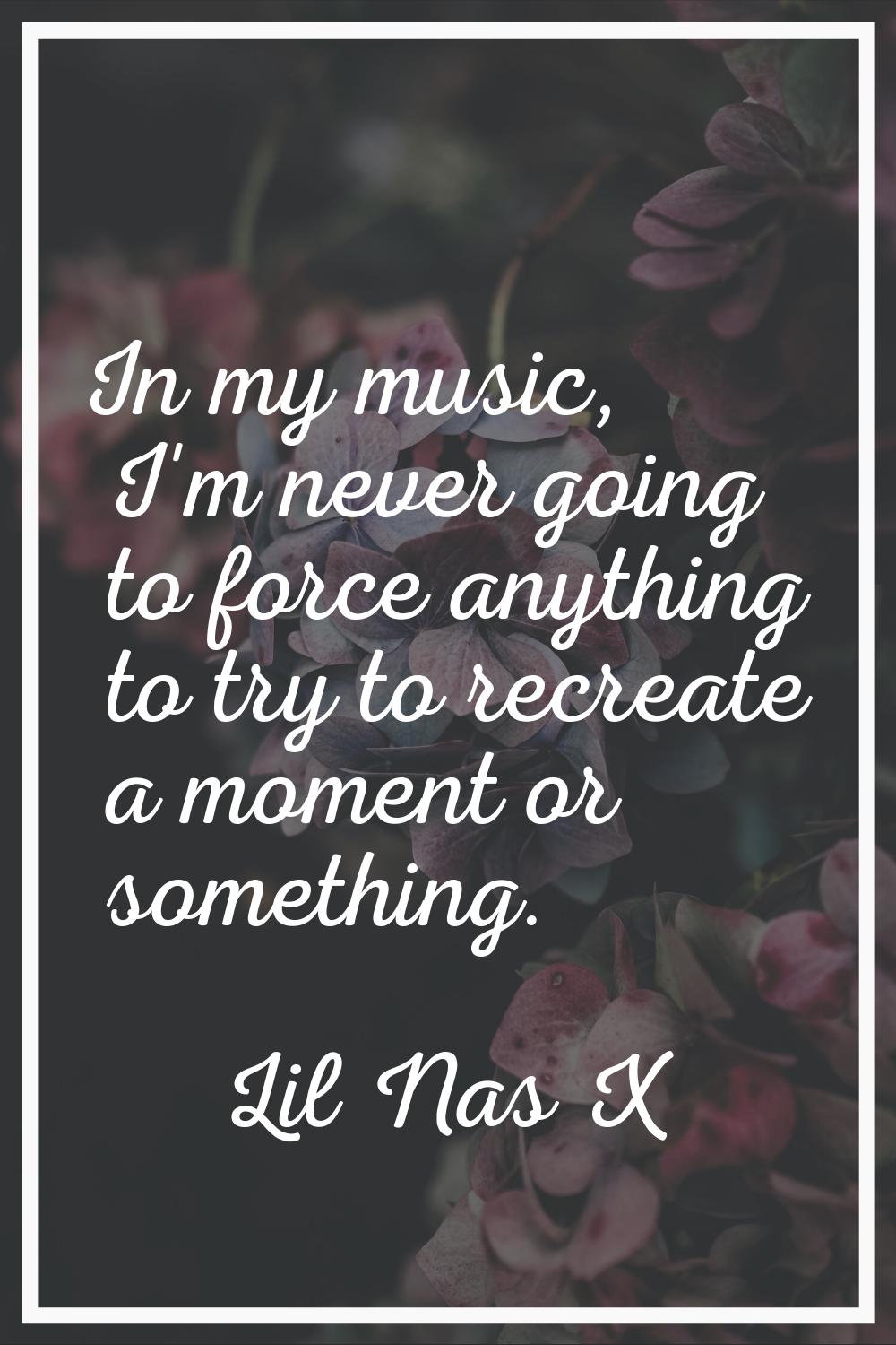 In my music, I'm never going to force anything to try to recreate a moment or something.