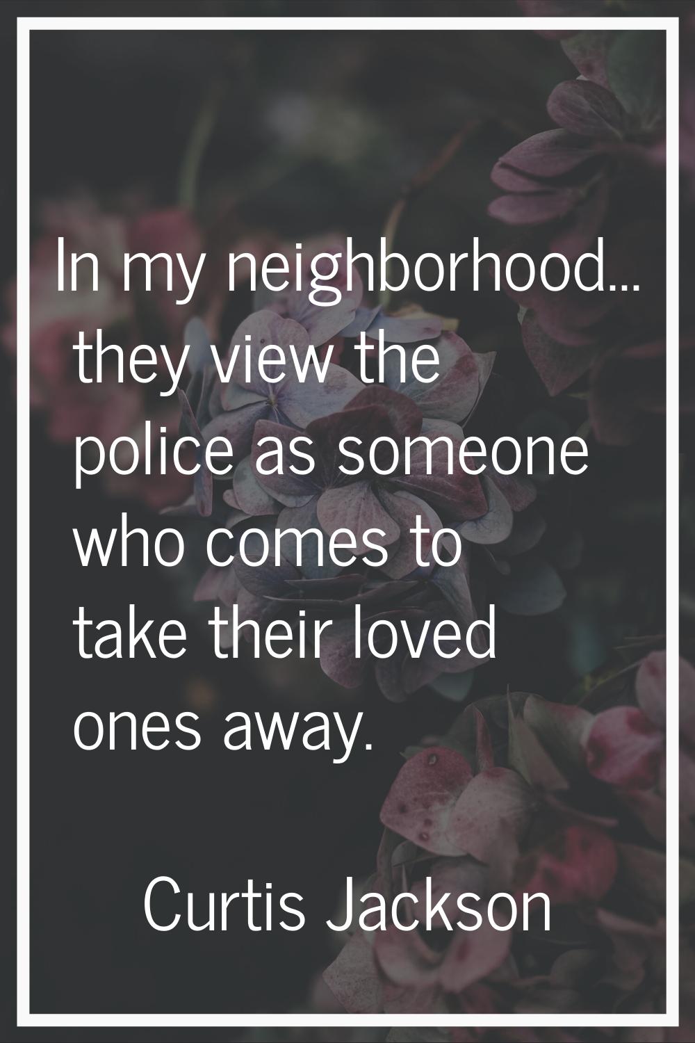 In my neighborhood... they view the police as someone who comes to take their loved ones away.