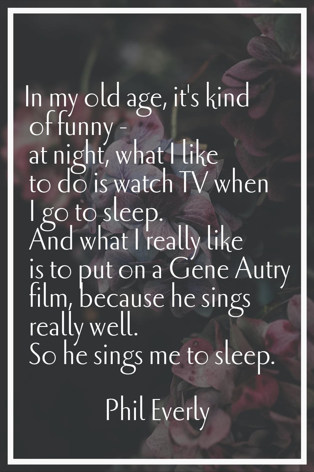 In my old age, it's kind of funny - at night, what I like to do is watch TV when I go to sleep. And