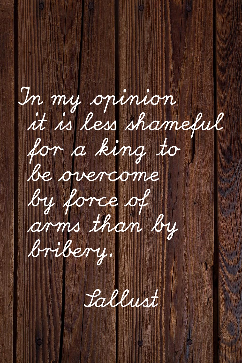 In my opinion it is less shameful for a king to be overcome by force of arms than by bribery.
