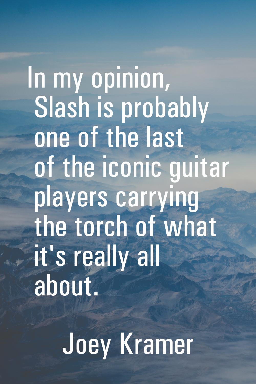 In my opinion, Slash is probably one of the last of the iconic guitar players carrying the torch of