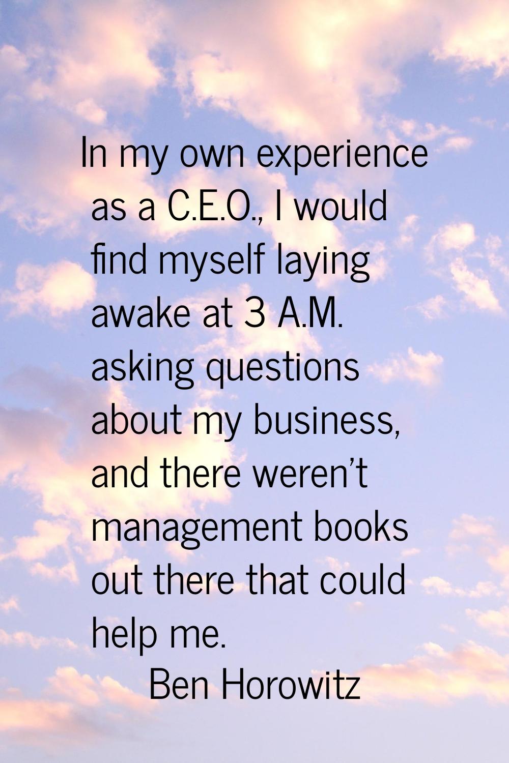 In my own experience as a C.E.O., I would find myself laying awake at 3 A.M. asking questions about