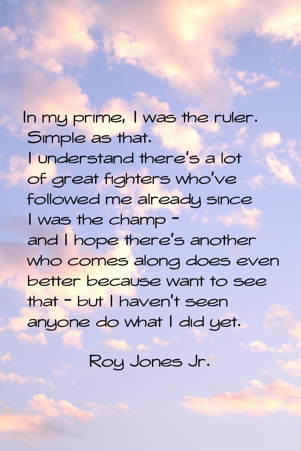 In my prime, I was the ruler. Simple as that. I understand there's a lot of great fighters who've f