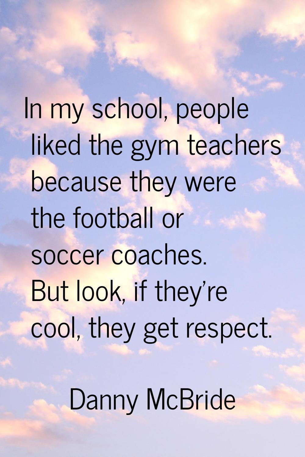 In my school, people liked the gym teachers because they were the football or soccer coaches. But l